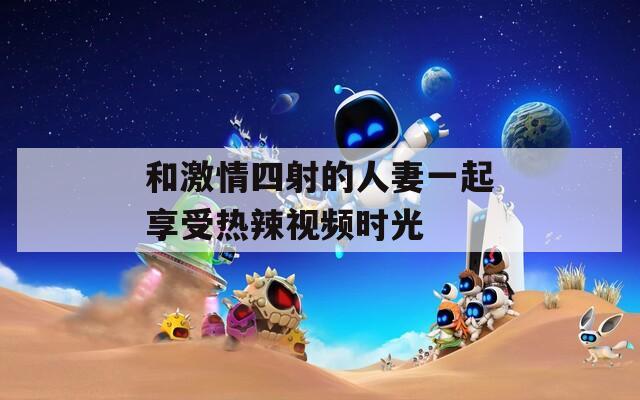 和激情四射的人妻一起享受热辣视频时光