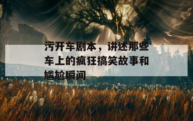 污开车剧本，讲述那些车上的疯狂搞笑故事和尴尬瞬间