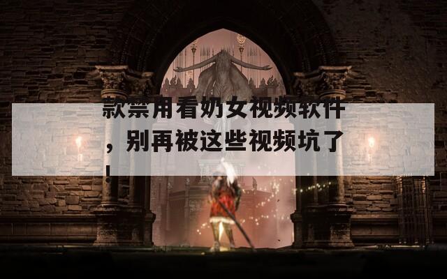 款禁用看奶女视频软件，别再被这些视频坑了！