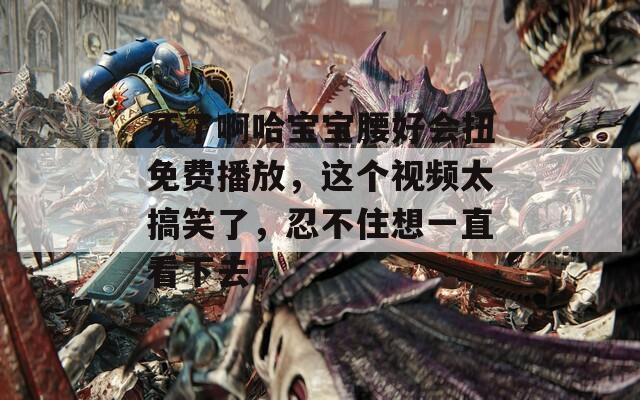 死了啊哈宝宝腰好会扭免费播放，这个视频太搞笑了，忍不住想一直看下去！