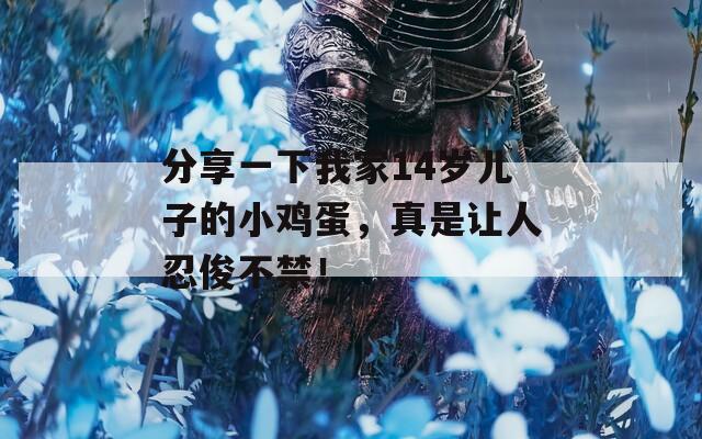 分享一下我家14岁儿子的小鸡蛋，真是让人忍俊不禁！