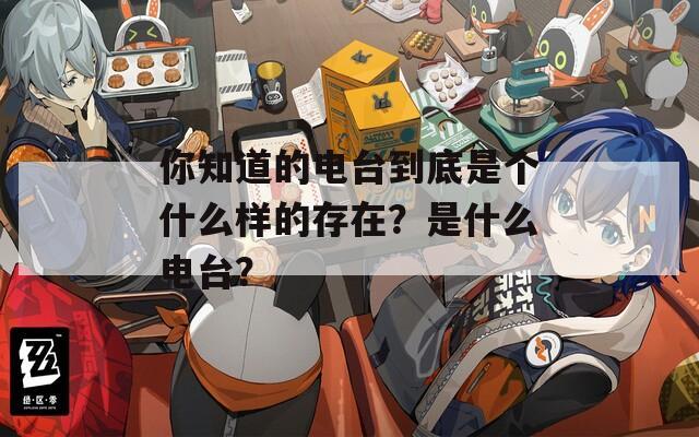 你知道的电台到底是个什么样的存在？是什么电台？
