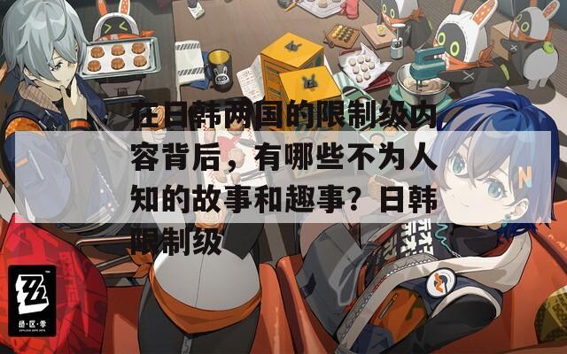 在日韩两国的限制级内容背后，有哪些不为人知的故事和趣事？日韩限制级