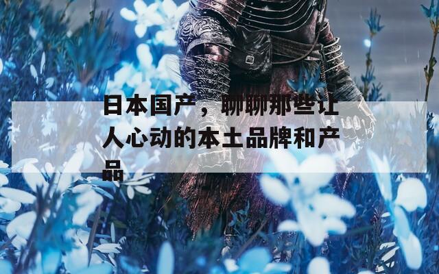 日本国产，聊聊那些让人心动的本土品牌和产品
