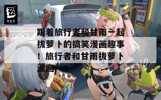跟着旅行者和甘雨一起拔萝卜的搞笑漫画趣事！旅行者和甘雨拔萝卜漫画