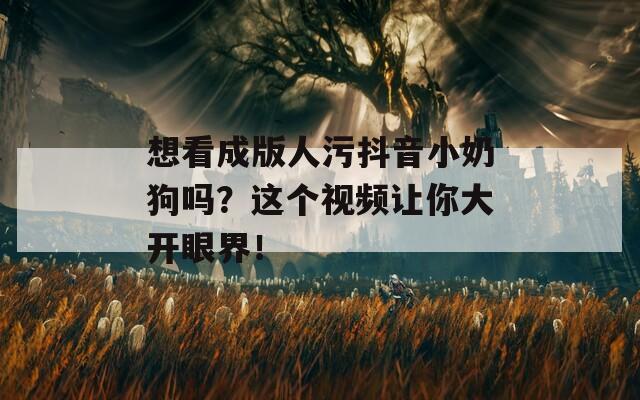 想看成版人污抖音小奶狗吗？这个视频让你大开眼界！