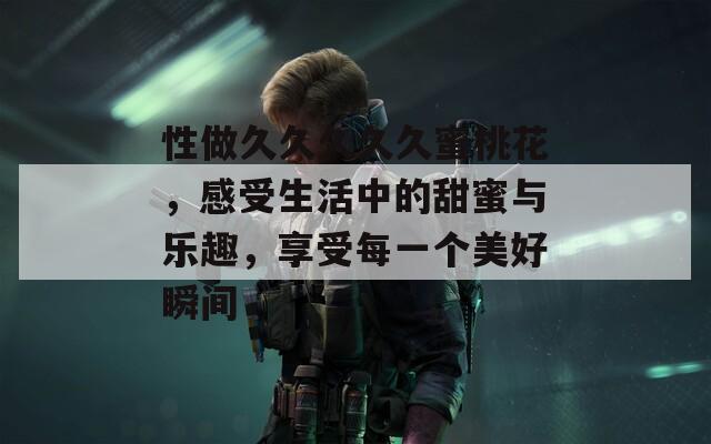 性做久久久久久蜜桃花，感受生活中的甜蜜与乐趣，享受每一个美好瞬间