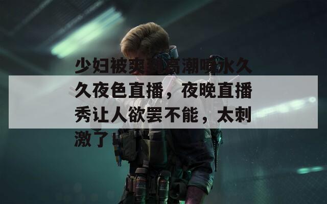 少妇被爽到高潮喷水久久夜色直播，夜晚直播秀让人欲罢不能，太刺激了！