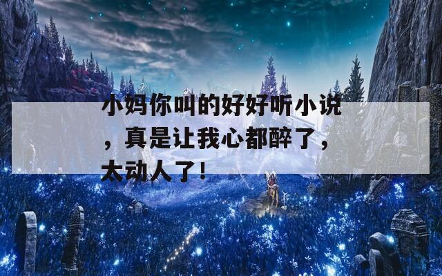 小妈你叫的好好听小说，真是让我心都醉了，太动人了！