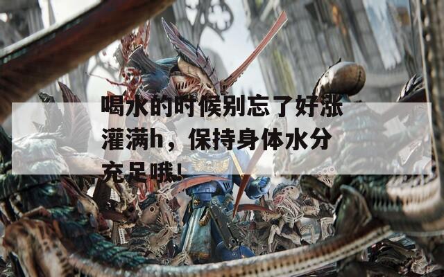 喝水的时候别忘了好涨灌满h，保持身体水分充足哦！