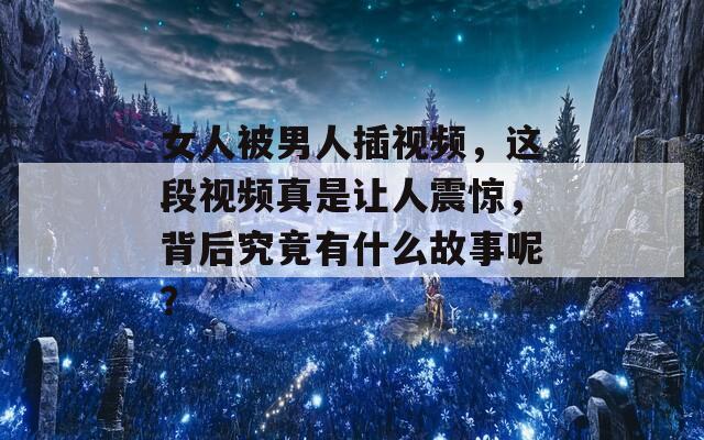 女人被男人插视频，这段视频真是让人震惊，背后究竟有什么故事呢？