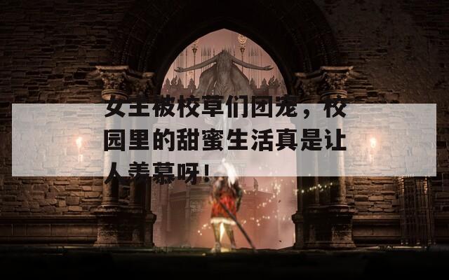 女主被校草们团宠，校园里的甜蜜生活真是让人羡慕呀！