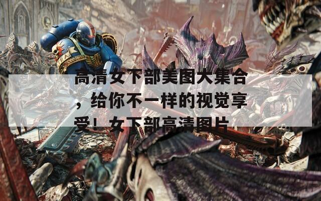 高清女下部美图大集合，给你不一样的视觉享受！女下部高清图片