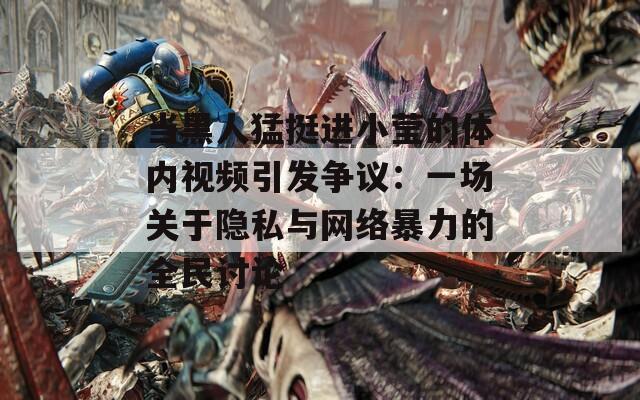 当黑人猛挺进小莹的体内视频引发争议：一场关于隐私与网络暴力的全民讨论