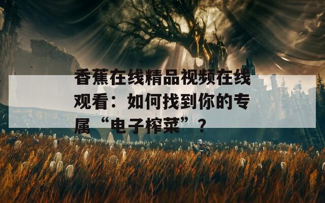 香蕉在线精品视频在线观看：如何找到你的专属“电子榨菜”？