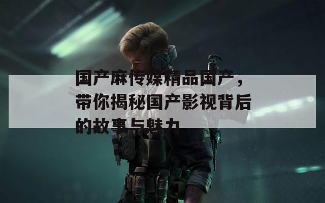 国产麻传媒精品国产，带你揭秘国产影视背后的故事与魅力