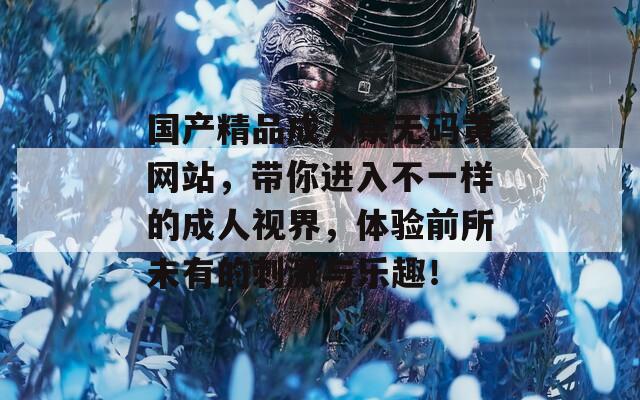 国产精品成人禁无码黄网站，带你进入不一样的成人视界，体验前所未有的刺激与乐趣！