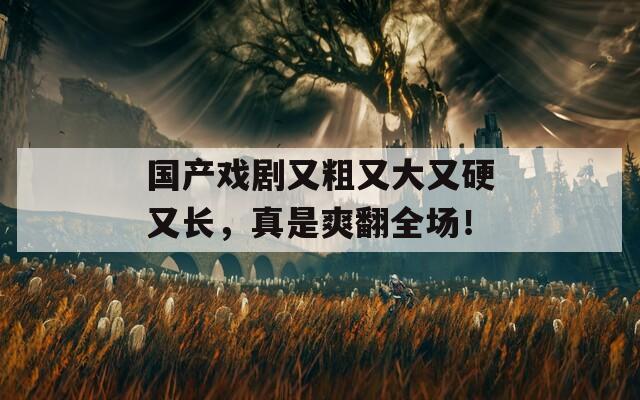 国产戏剧又粗又大又硬又长，真是爽翻全场！