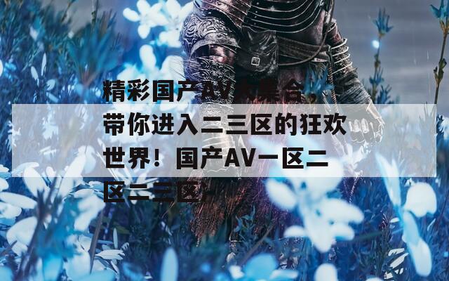 精彩国产AV大集合，带你进入二三区的狂欢世界！国产AV一区二区二三区冫