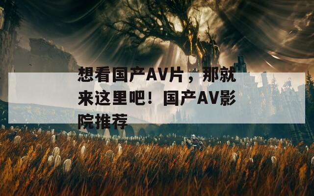 想看国产AV片，那就来这里吧！国产AV影院推荐