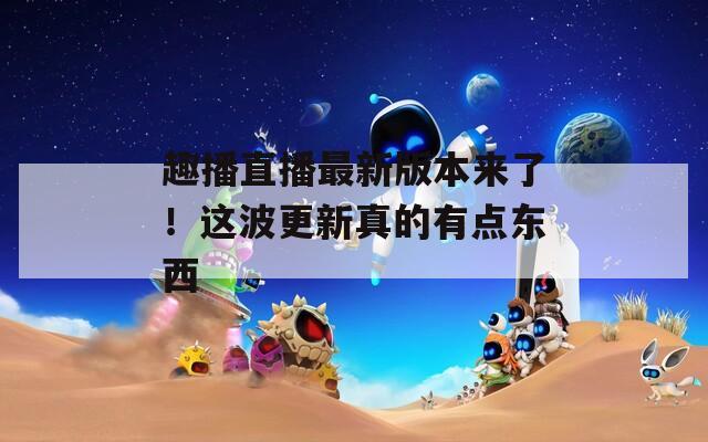 趣播直播最新版本来了！这波更新真的有点东西