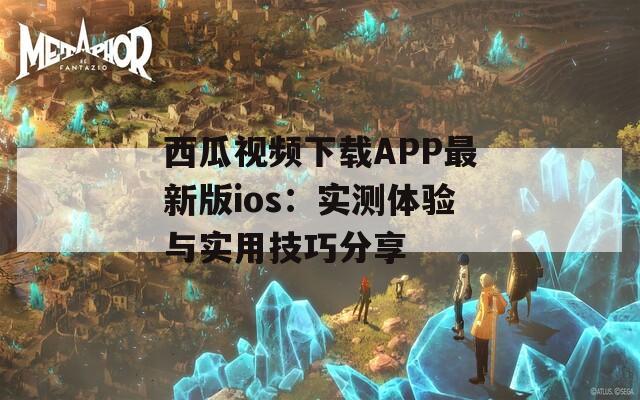 西瓜视频下载APP最新版ios：实测体验与实用技巧分享
