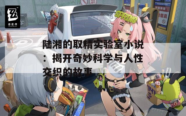 陆湘的取精实验室小说：揭开奇妙科学与人性交织的故事