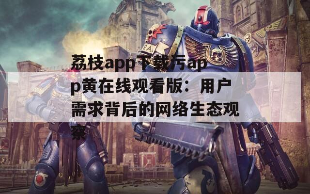 荔枝app下载污app黄在线观看版：用户需求背后的网络生态观察