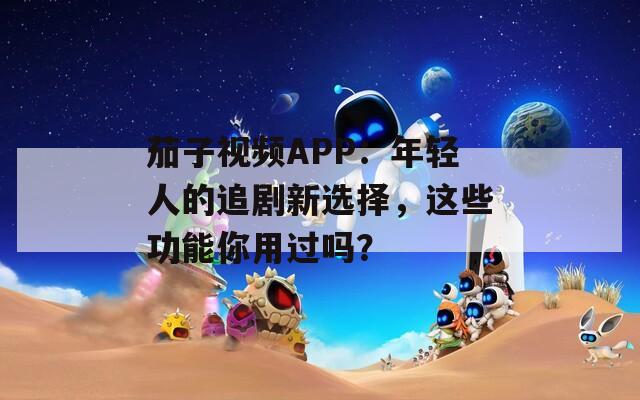 茄子视频APP：年轻人的追剧新选择，这些功能你用过吗？