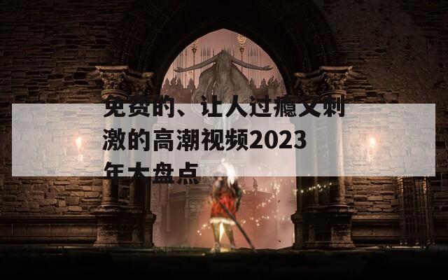 免费的、让人过瘾又刺激的高潮视频2023年大盘点