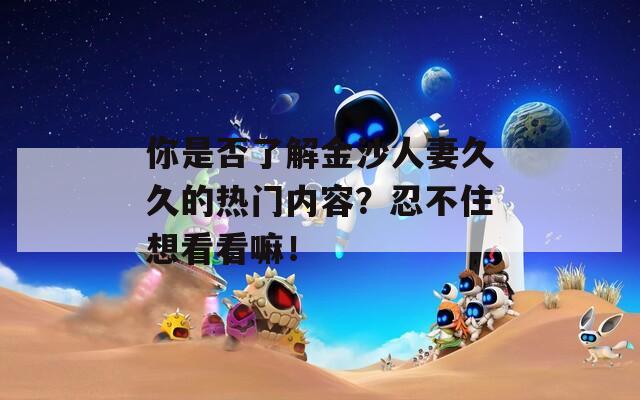 你是否了解金沙人妻久久的热门内容？忍不住想看看嘛！