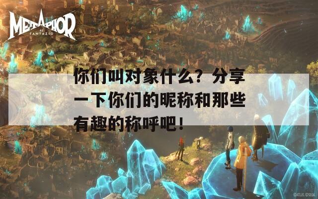 你们叫对象什么？分享一下你们的昵称和那些有趣的称呼吧！