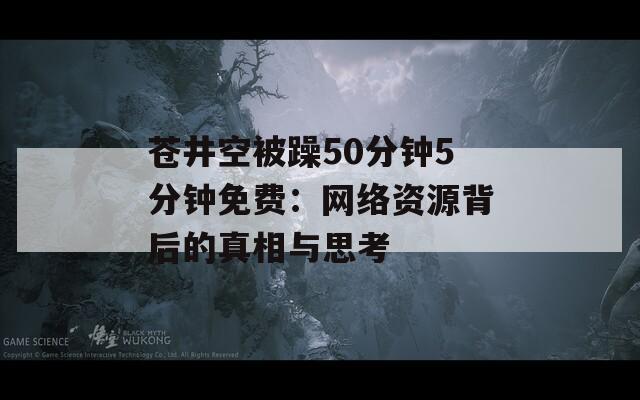 苍井空被躁50分钟5分钟免费：网络资源背后的真相与思考