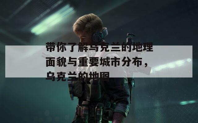 带你了解乌克兰的地理面貌与重要城市分布，乌克兰的地图