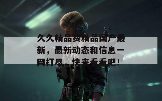 久久精品费精品国产最新，最新动态和信息一网打尽，快来看看吧！
