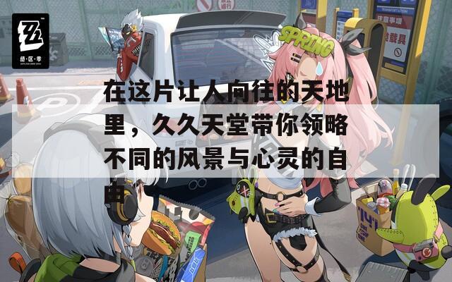 在这片让人向往的天地里，久久天堂带你领略不同的风景与心灵的自由