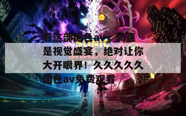 看这部国色av，简直是视觉盛宴，绝对让你大开眼界！久久久久久国色av免费观看
