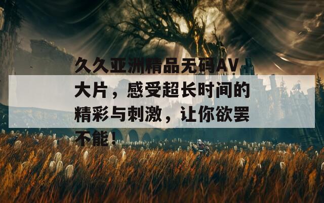 久久亚洲精品无码AV大片，感受超长时间的精彩与刺激，让你欲罢不能！