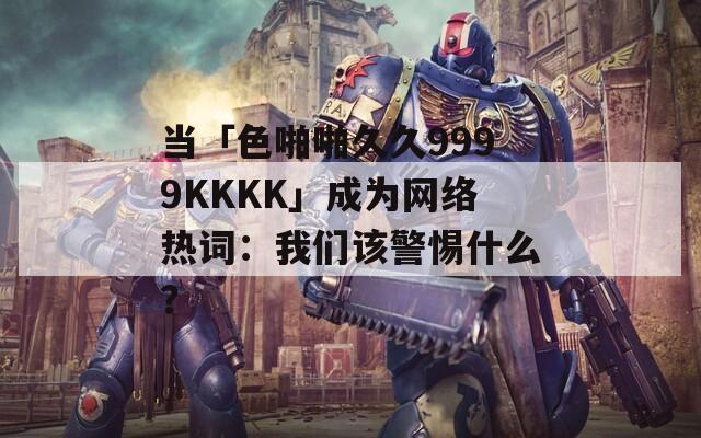 当「色啪啪久久9999KKKK」成为网络热词：我们该警惕什么？