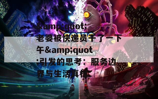 &quot;老婆被快递员干了一下午&quot;引发的思考：服务边界与生活真相
