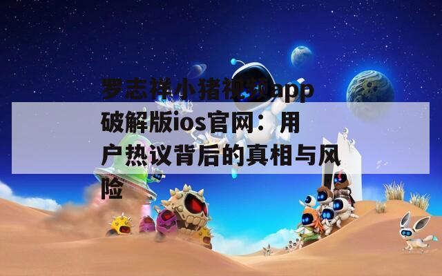 罗志祥小猪视频app破解版ios官网：用户热议背后的真相与风险