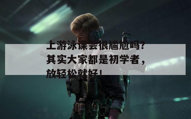 上游泳课会很尴尬吗？其实大家都是初学者，放轻松就好！
