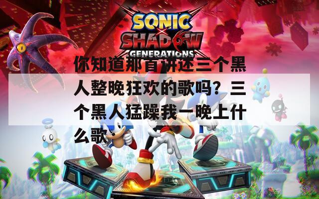 你知道那首讲述三个黑人整晚狂欢的歌吗？三个黑人猛躁我一晚上什么歌
