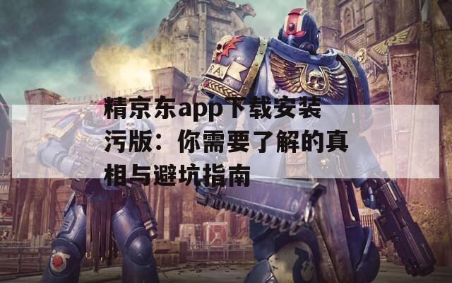 精京东app下载安装污版：你需要了解的真相与避坑指南
