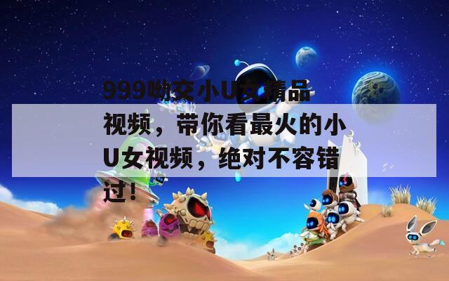 999呦交小U女精品视频，带你看最火的小U女视频，绝对不容错过！