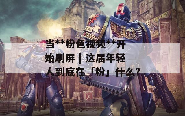 当**粉色视频**开始刷屏 | 这届年轻人到底在「粉」什么？