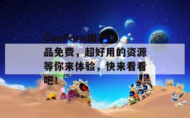 CaoPorn国产精品免费，超好用的资源等你来体验，快来看看吧！