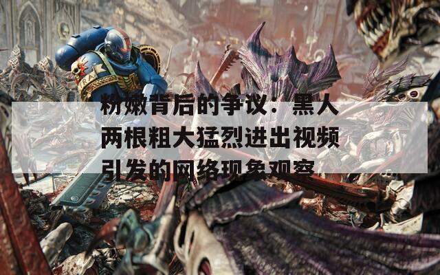 粉嫩背后的争议：黑人两根粗大猛烈进出视频引发的网络现象观察