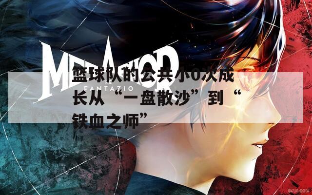 篮球队的公共小0次成长从“一盘散沙”到“铁血之师”