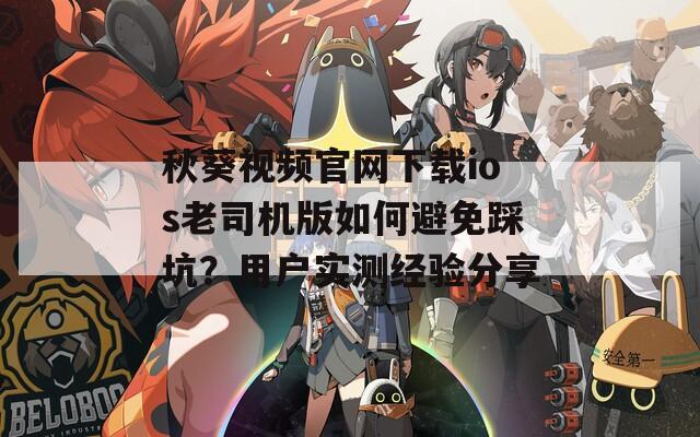 秋葵视频官网下载ios老司机版如何避免踩坑？用户实测经验分享